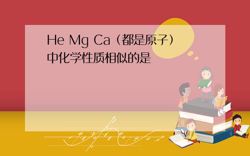 He Mg Ca（都是原子）中化学性质相似的是