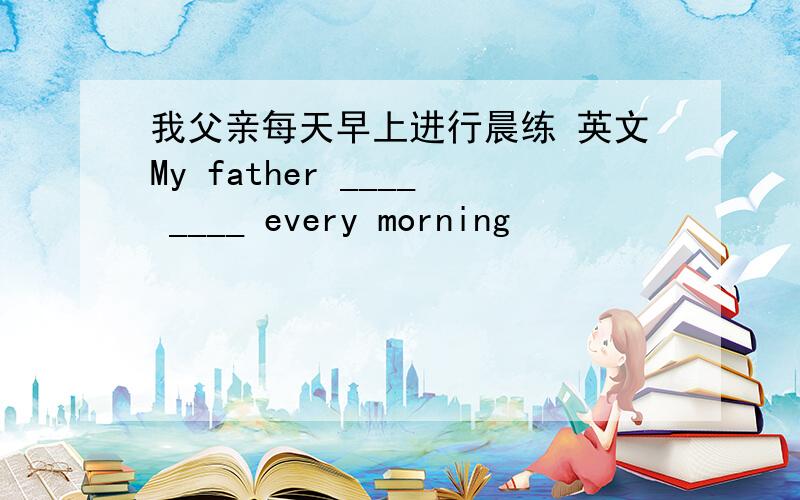 我父亲每天早上进行晨练 英文My father ____ ____ every morning