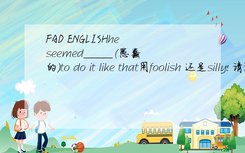 FAD ENGLISHhe seemed_____（愚蠢的）to do it like that用foolish 还是silly!请说出是为啥呢么?