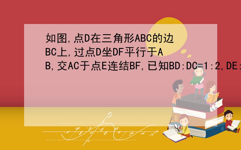 如图,点D在三角形ABC的边BC上,过点D坐DF平行于AB,交AC于点E连结BF,已知BD:DC=1:2,DE:EF=1:3,则S△ABC:S三角形BDF等于