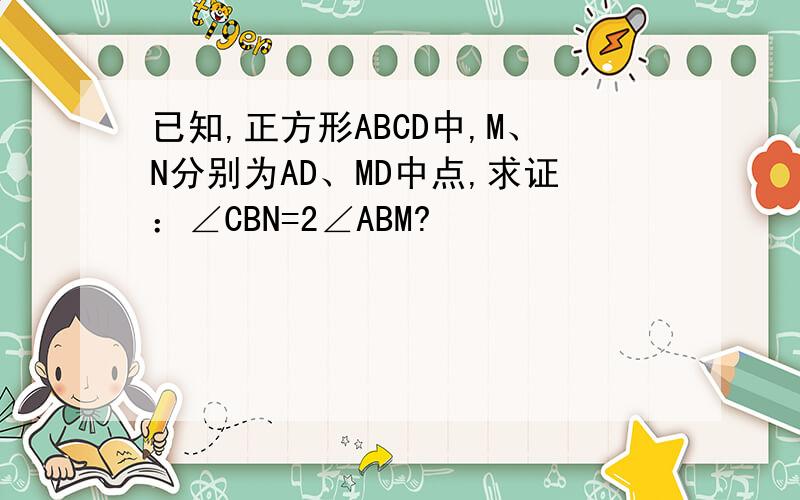 已知,正方形ABCD中,M、N分别为AD、MD中点,求证：∠CBN=2∠ABM?