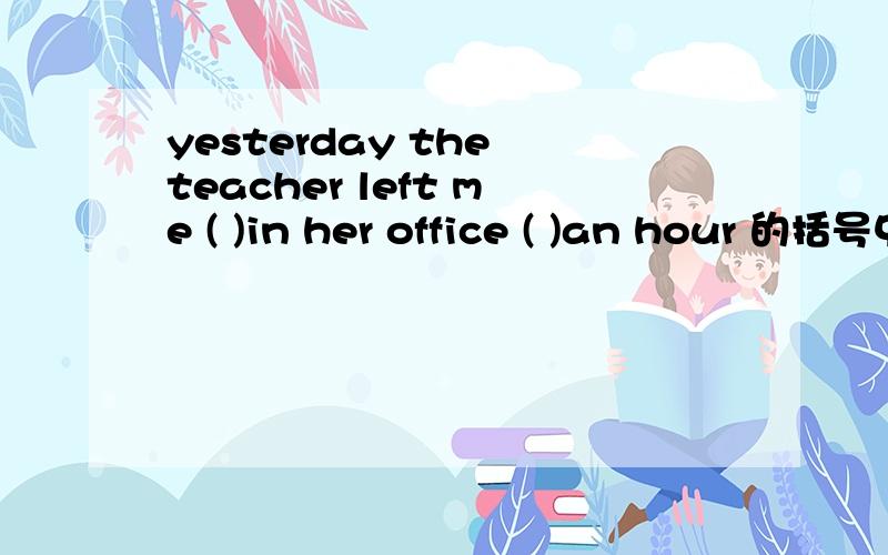 yesterday the teacher left me ( )in her office ( )an hour 的括号中填什么