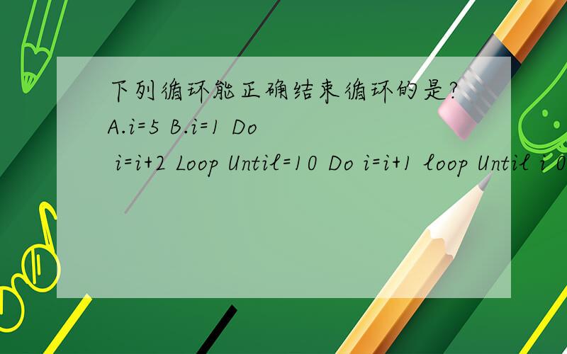 下列循环能正确结束循环的是?A.i=5 B.i=1 Do i=i+2 Loop Until=10 Do i=i+1 loop Until i 0 D.i=6Doi=i-2Loop Until i=1上面写的那个乱了点 A.i=5Do i=i+1 loop Until i