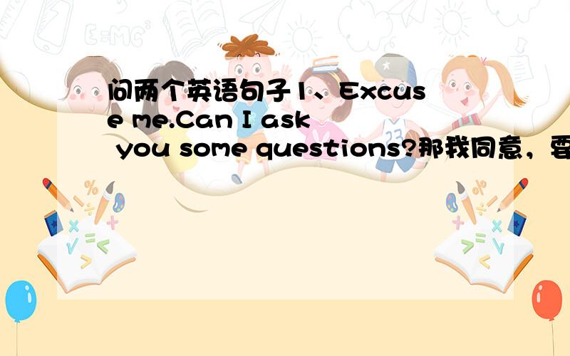 问两个英语句子1、Excuse me.Can I ask you some questions?那我同意，要怎么说啊，我英语不好（学过也忘了）。
