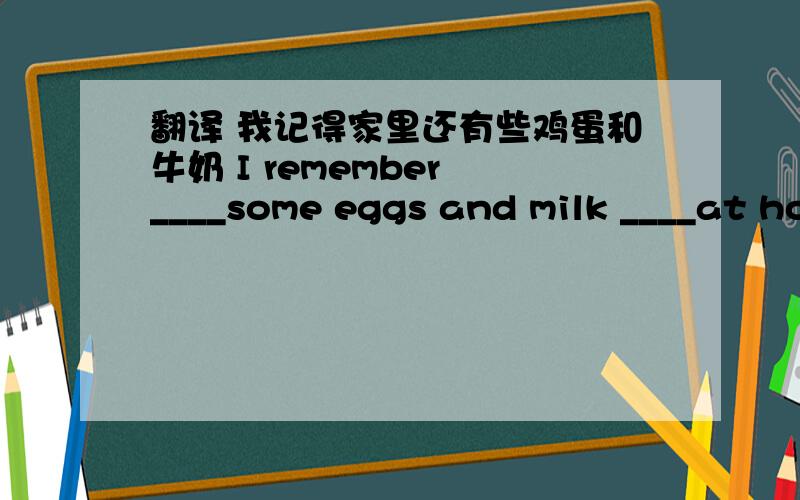 翻译 我记得家里还有些鸡蛋和牛奶 I remember ____some eggs and milk ____at home