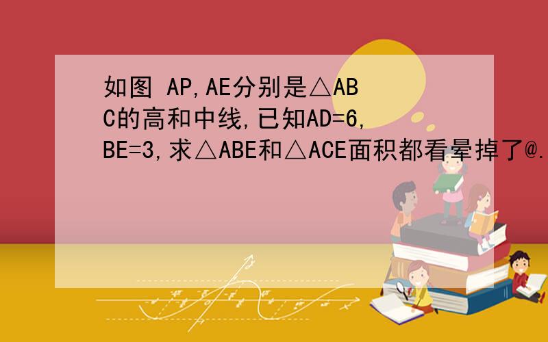如图 AP,AE分别是△ABC的高和中线,已知AD=6,BE=3,求△ABE和△ACE面积都看晕掉了@.@图片，刚忘了，抱歉