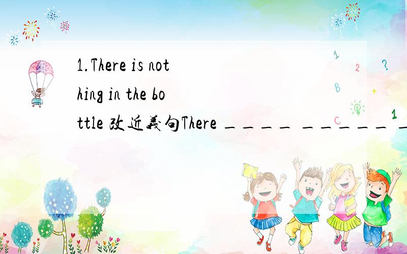 1.There is nothing in the bottle 改近义句There ____ _____ ______in the bottle2.It is only ten minutes from school by bicycle 改同义句It _______only ten minutes _____ _____to school