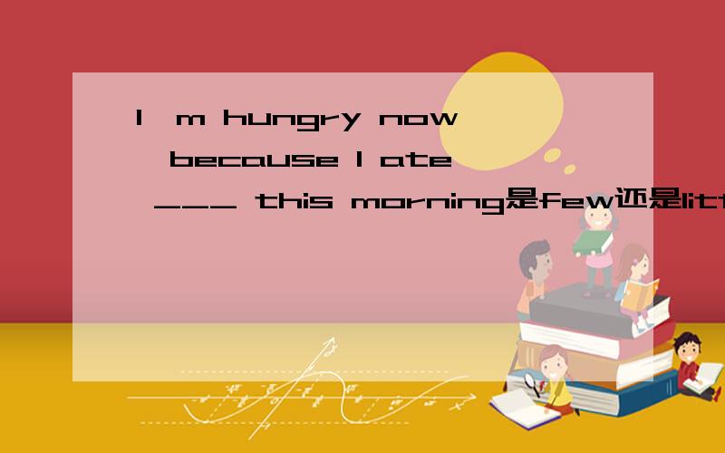 I'm hungry now,because I ate ___ this morning是few还是little
