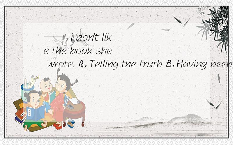 ——,i don't like the book she wrote. A,Telling the truth B,Having been told the truth——,i don't like the book she wrote.A,Telling the truth         B,Having been told the truthC,To tell the truth          D,To be told the truth.为什么答案