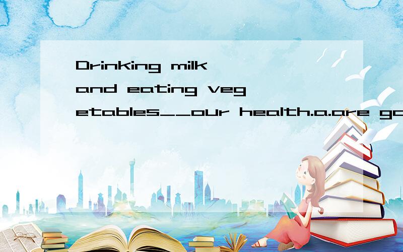 Drinking milk and eating vegetables__our health.a.are good for b.are good at c.is good for d.is good
