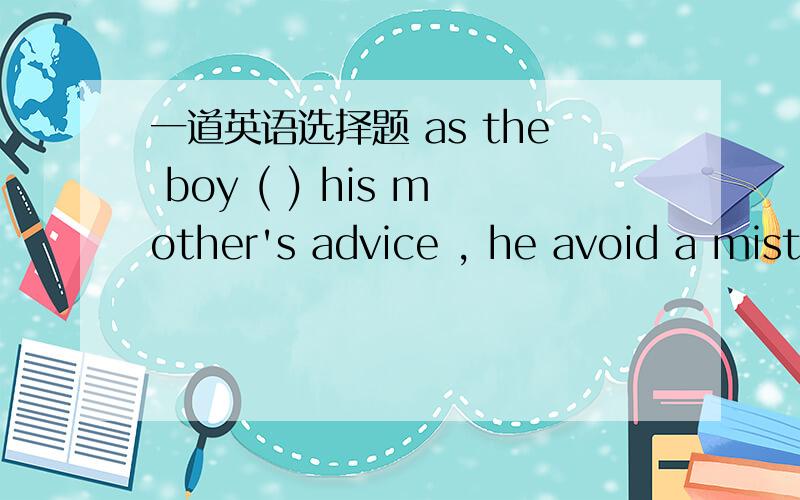 一道英语选择题 as the boy ( ) his mother's advice , he avoid a mistake.as the boy (    ) his mother's advice , he avoid a mistake.A. depended on       B. followed inC. acted on          D. replied upon