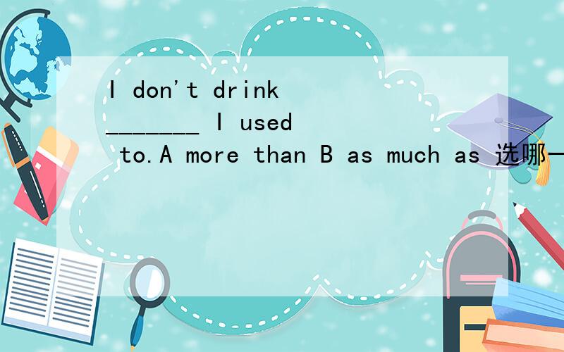 I don't drink _______ I used to.A more than B as much as 选哪一个 为什么另外一个不行