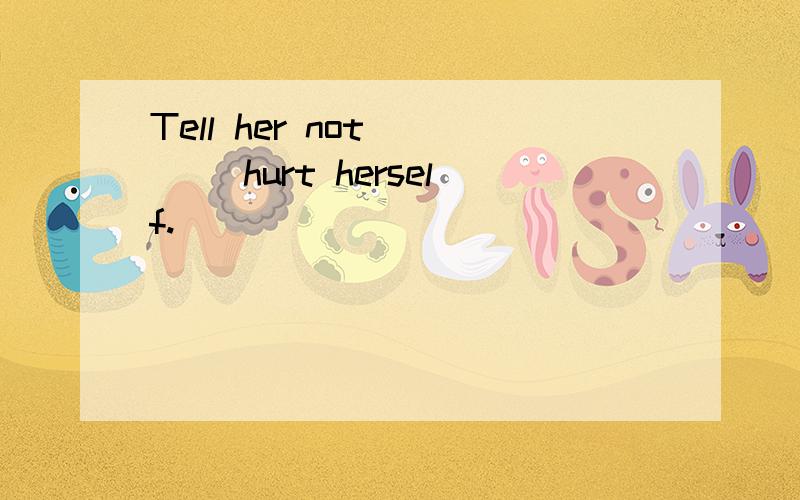 Tell her not ___ hurt herself.