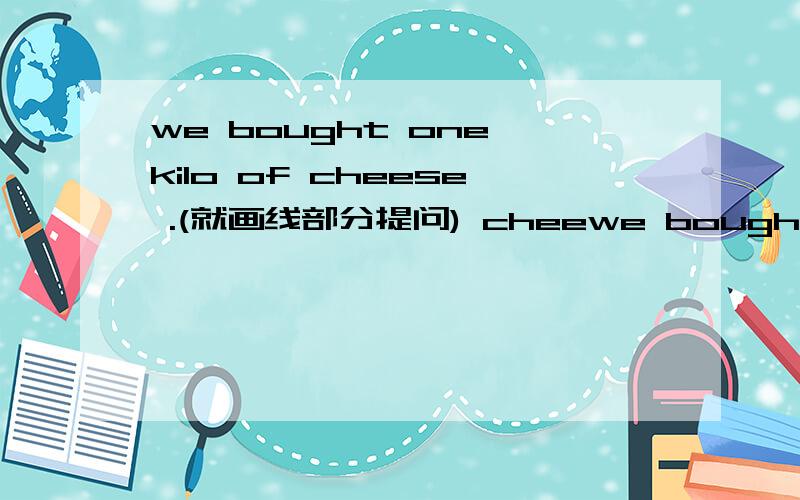 we bought one kilo of cheese .(就画线部分提问) cheewe bought one kilo of cheese .(就画线部分提问)      cheese did you buy      ?