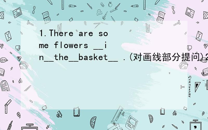 1.There are some flowers __in__the__basket__ .(对画线部分提问)2.There are __two__vases__ in the bedroom.(同上)3.The towel is __a__squrae__.(同上)