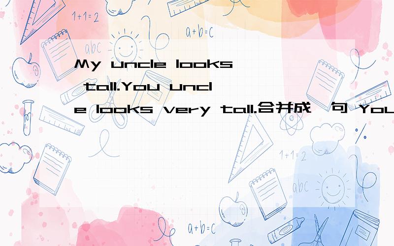 My uncle looks tall.You uncle looks very tall.合并成一句 Your uncle looks___ ___ ____.