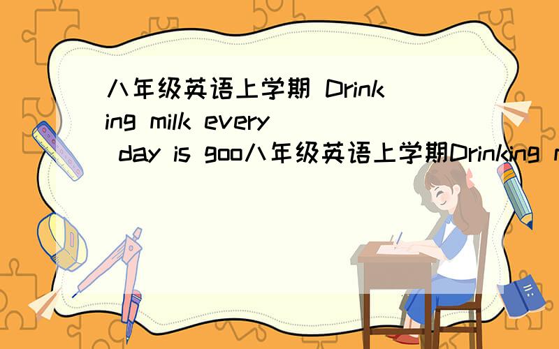 八年级英语上学期 Drinking milk every day is goo八年级英语上学期Drinking milk every day is good for your body .（同义句）Drinking milk every day ______ ______ ______ your body