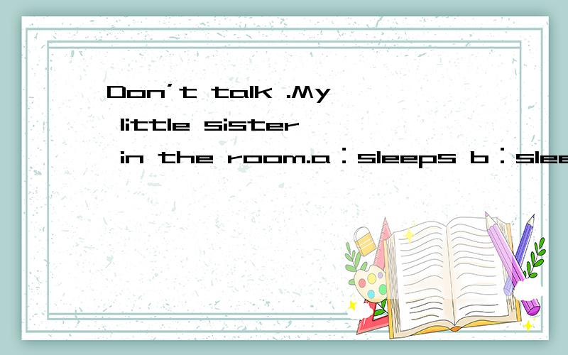 Don’t talk .My little sister in the room.a：sleeps b：sleep c：is sleeping