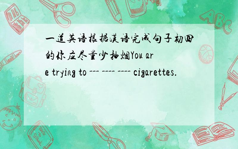 一道英语根据汉语完成句子初四的你应尽量少抽烟You are trying to --- ---- ---- cigarettes.