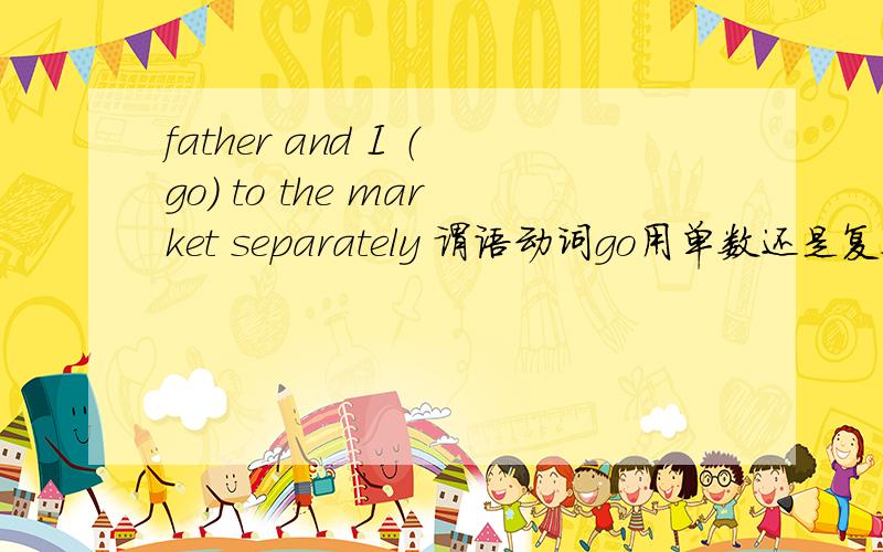 father and I （go） to the market separately 谓语动词go用单数还是复数