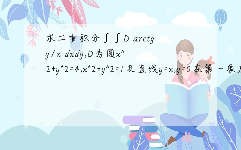 求二重积分∫∫D arctgy/x dxdy,D为圆x^2+y^2=4,x^2+y^2=1及直线y=x,y=0在第一象应用极坐标变换