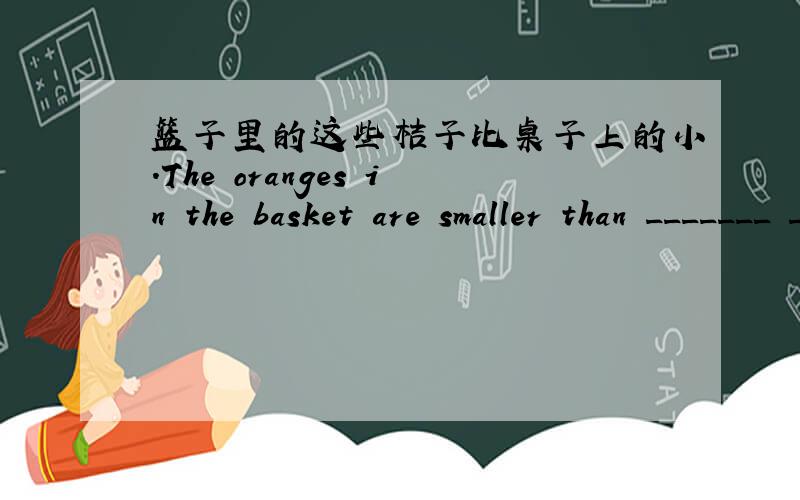 篮子里的这些桔子比桌子上的小.The oranges in the basket are smaller than _______ ________ ________.