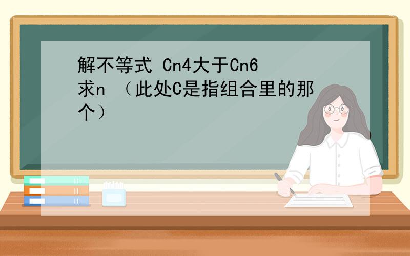 解不等式 Cn4大于Cn6 求n （此处C是指组合里的那个）