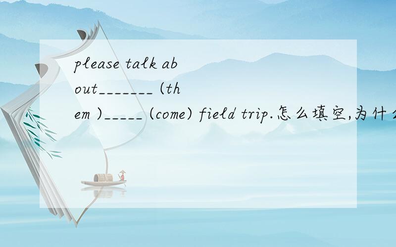 please talk about_______ (them )_____ (come) field trip.怎么填空,为什么?以及翻译,谢谢大虾讲解