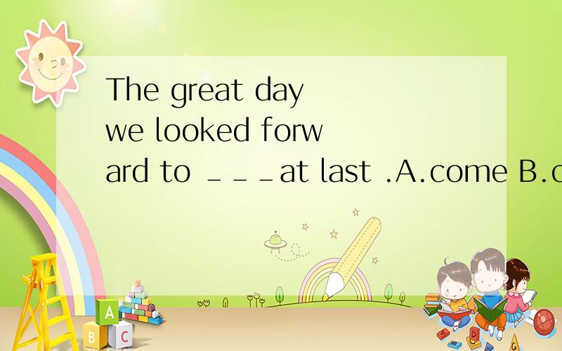 The great day we looked forward to ＿＿＿at last .A.come B.came C.coming D.comes 鄙人英语较差,请详细说明,