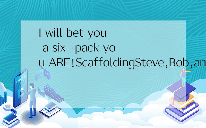 I will bet you a six-pack you ARE!ScaffoldingSteve,Bob,and Jeff work on a very high scaffolding one day when suddenly,Steve falls off and is killed instantly .Bob and Jeff realize that one of them is gong to have to tell Steve'wife.Bob says he is goo