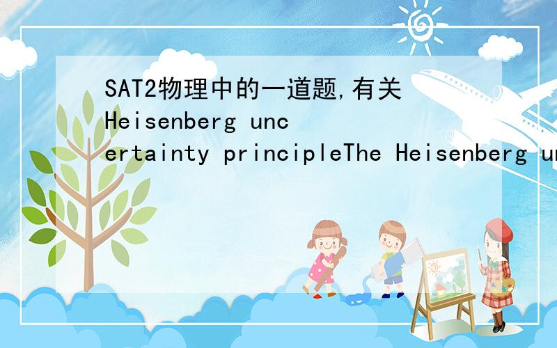 SAT2物理中的一道题,有关Heisenberg uncertainty principleThe Heisenberg uncertainty principle states that(A)we can measure the position of an electron only if we know its momentum(B)we can measure the momentum of an electron only if we know it