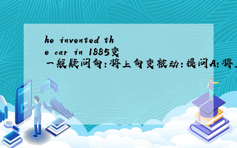 he invented the car in 1885变一般疑问句：将上句变被动：提问A：将上句变被动：提问B：将上句变被动：