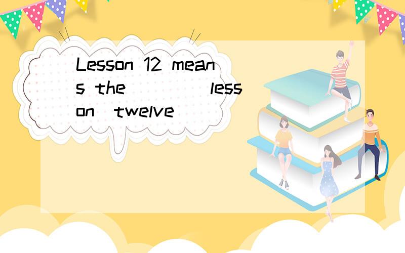 Lesson 12 means the ____lesson(twelve )