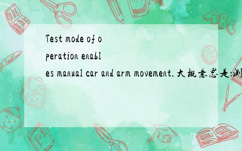 Test mode of operation enables manual car and arm movement.大概意思是：测试模式操作使小车和臂的运动能手动操作.但是不通顺.遇到这类句型应该怎么翻译.