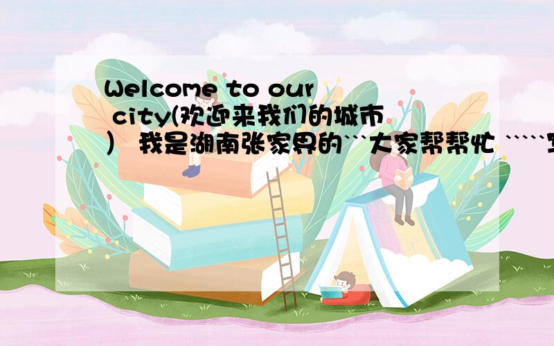 Welcome to our city(欢迎来我们的城市） 我是湖南张家界的```大家帮帮忙 `````写写我的城市``