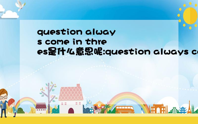 question always come in threes是什么意思呢:question always come in threes经常三个问题一起来，还是，祸不单行呢