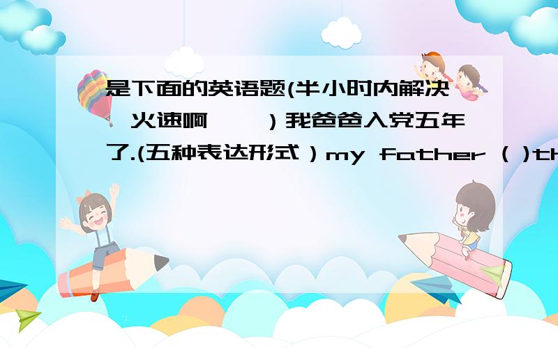 是下面的英语题(半小时内解决,火速啊……）我爸爸入党五年了.(五种表达形式）my father ( )the party five years ago.my father ( )( )( )the party for five years.my father ( )a party ( )since 5 years( )It is 5 years ( )my fa
