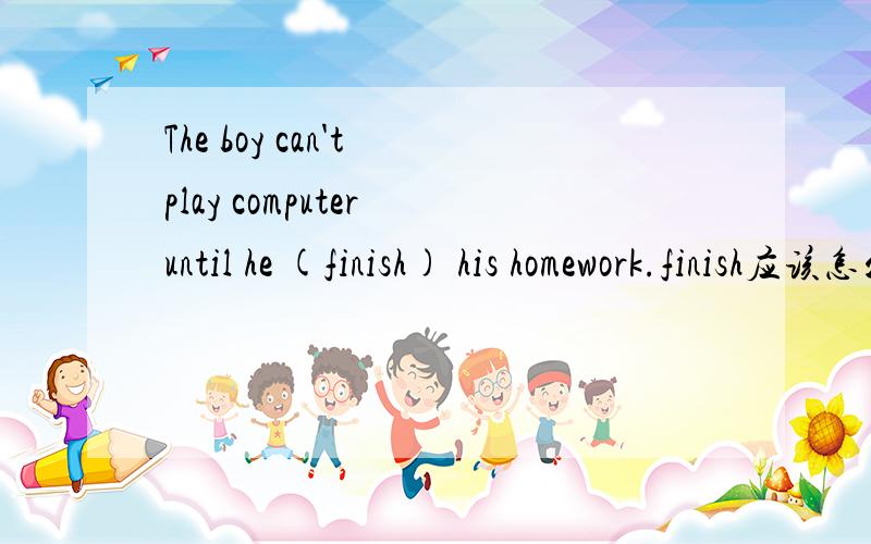 The boy can't play computer until he (finish) his homework.finish应该怎么变?为什么呢?