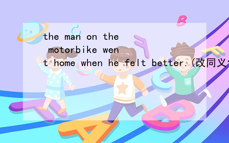 the man on the motorbike went home when he felt better.(改同义句)the man on the motorbike didn't______home_____he felt better.