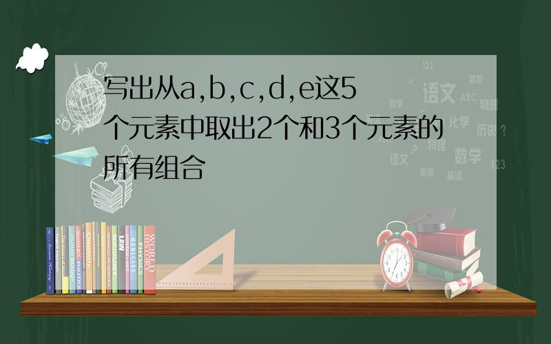 写出从a,b,c,d,e这5个元素中取出2个和3个元素的所有组合