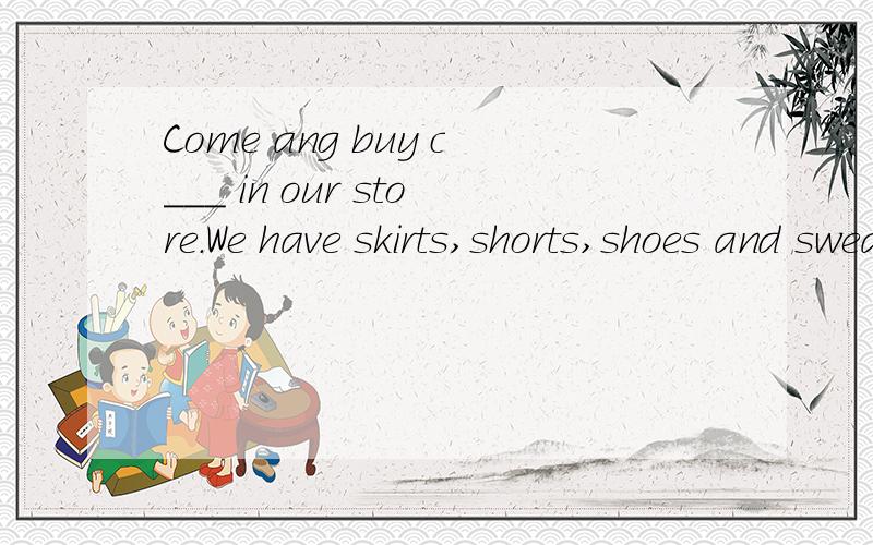 Come ang buy c___ in our store.We have skirts,shorts,shoes and sweaters.