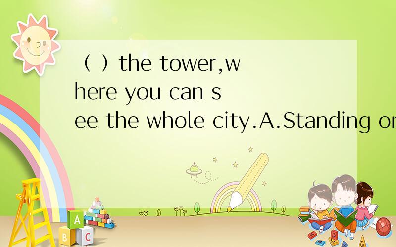 （ ）the tower,where you can see the whole city.A.Standing on the top of.B.Get to the top ofA为什么错选B不也没主语吗