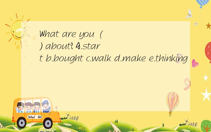 What are you () about?A.start b.bought c.walk d.make e.thinking