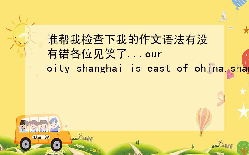 谁帮我检查下我的作文语法有没有错各位见笑了...our city shanghai is east of china.shanghai is the most famous city in china.there are 110 millions people in shanghai.they just speak chinese.they good at play football.HUANGPU RIVER
