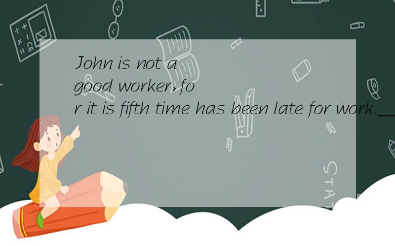 John is not a good worker,for it is fifth time has been late for work._____?A hasn't he B isn't he C isn't it D hasn't it选哪个 为什么呢?