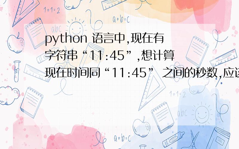 python 语言中,现在有字符串“11:45”,想计算现在时间同“11:45” 之间的秒数,应该怎么计算呢?如果现在时间已经过了11点45分,就按照下一天的11:45 分来计算之间的秒数.