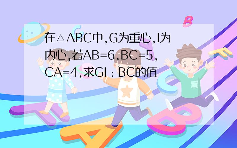 在△ABC中,G为重心,I为内心,若AB=6,BC=5,CA=4,求GI：BC的值