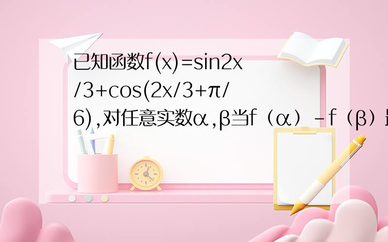 已知函数f(x)=sin2x/3+cos(2x/3+π/6),对任意实数α,β当f（α）－f（β）最大时,｜α－β｜的最小值