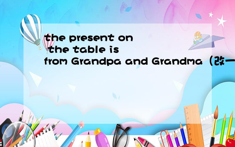 the present on the table is from Grandpa and Grandma（改一般疑问句做否定回答）要速度啊!是该ON THE TABLE提问