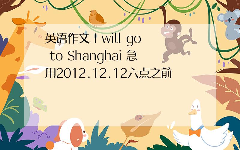 英语作文 I will go to Shanghai 急用2012.12.12六点之前